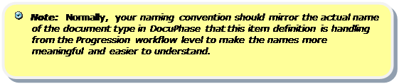 Rounded Rectangle:    Note:  Normally, your naming convention should mirror the actual name of the document type in DocuPhase that this item definition is handling from the Progression workflow level to make the names more meaningful and easier to understand.


