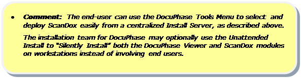 Rounded Rectangle: •	Comment:  The end-user can use the DocuPhase Tools Menu to select  and deploy ScanDox easily from a centralized Install Server, as described above.
The installation team for DocuPhase may optionally use the Unattended Install to “Silently Install” both the DocuPhase Viewer and ScanDox modules on workstations instead of involving end users.

