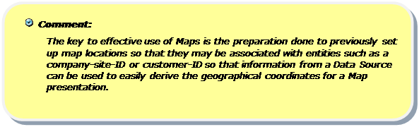 Rounded Rectangle:   Comment:
The key to effective use of Maps is the preparation done to previously set up map locations so that they may be associated with entities such as a company-site-ID or customer-ID so that information from a Data Source can be used to easily derive the geographical coordinates for a Map presentation. 

