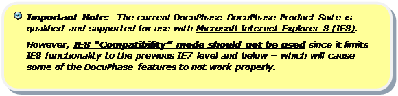 Rounded Rectangle:   Important Note:  The current DocuPhase DocuPhase Product Suite is qualified and supported for use with Microsoft Internet Explorer 8 (IE8).  
However, IE8 “Compatibility” mode should not be used since it limits IE8 functionality to the previous IE7 level and below – which will cause some of the DocuPhase features to not work properly.

