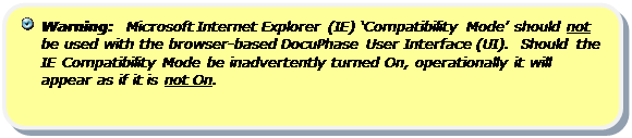 Rounded Rectangle:   Warning:  Microsoft Internet Explorer (IE) ‘Compatibility Mode’ should not be used with the browser-based DocuPhase User Interface (UI).  Should the IE Compatibility Mode be inadvertently turned On, operationally it will appear as if it is not On.

