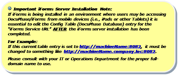 Rounded Rectangle:   Important iForms Server Installation Note:
If iForms is being installed in an environment where users may be accessing DocuPhase/iForms from mobile devices (i.e., iPads or other Tablets) it is essential to edit the Config Table (DocuPhase Database) entry for the “iForms Service URL” AFTER the iForms server installation has been completed.
For Example:  
If this current table entry is set to http://machineName:8082, it must be changed to something like http://machineName.company.loc:8082.
Please consult with your IT or Operations Department for the proper full-domain name to use.


