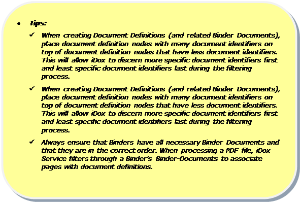 Rounded Rectangle: •	Tips:  
ü	When creating Document Definitions (and related Binder Documents), place document definition nodes with many document identifiers on top of document definition nodes that have less document identifiers. This will allow iDox to discern more specific document identifiers first and least specific document identifiers last during the filtering process.
ü	When creating Document Definitions (and related Binder Documents), place document definition nodes with many document identifiers on top of document definition nodes that have less document identifiers. This will allow iDox to discern more specific document identifiers first and least specific document identifiers last during the filtering process.
ü	Always ensure that Binders have all necessary Binder Documents and that they are in the correct order. When processing a PDF file, iDox Service filters through a Binder’s Binder-Documents to associate pages with document definitions.

