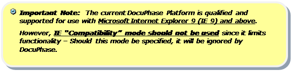 Rounded Rectangle:   Important Note:  The current DocuPhase Platform is qualified and supported for use with Microsoft Internet Explorer 9 (IE 9) and above.  
However, IE “Compatibility” mode should not be used since it limits  functionality – Should this mode be specified, it will be ignored by DocuPhase.

