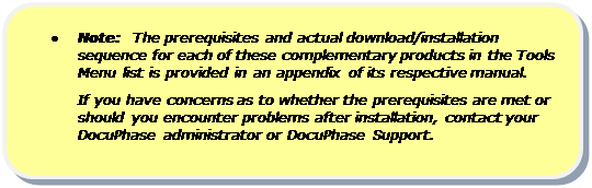 Rounded Rectangle: •	Note:  The prerequisites and actual download/installation sequence for each of these complementary products in the Tools Menu list is provided in an appendix of its respective manual.
If you have concerns as to whether the prerequisites are met or should you encounter problems after installation, contact your DocuPhase administrator or DocuPhase Support.

